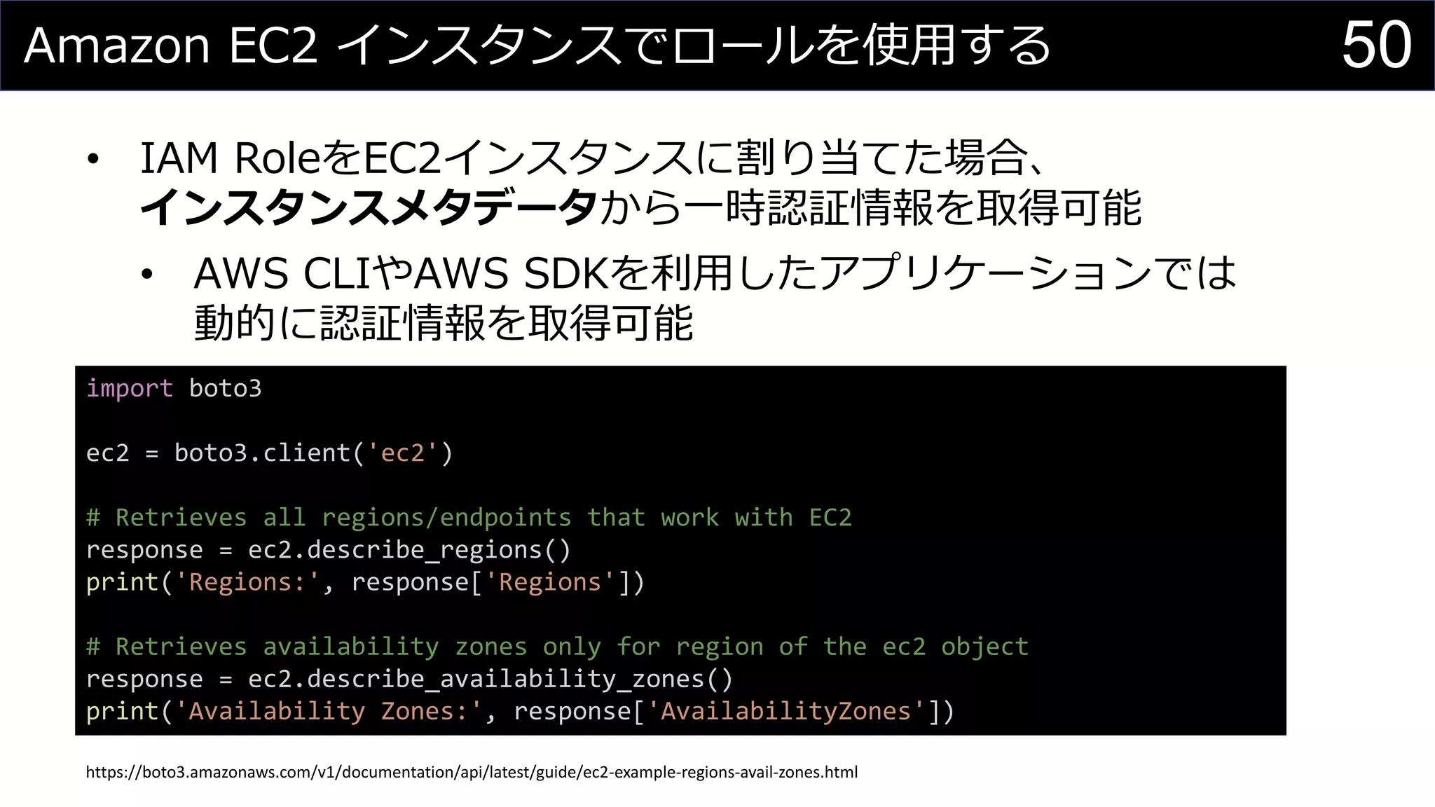Amazon EC2 インスタンスでロールを使用する
• IAM RoleをEC2インスタンスに割り当てた場合、
インスタンスメタデータから一時認証情報を取得可能
• AWS CLIやAWS SDKを利用したアプリケーションでは
動的に認証情報を取得可能
50
import boto3
ec2 = boto3.client('ec2')
# Retrieves all regions/endpoints that work with EC2
response = ec2.describe_regions()
print('Regions:', response['Regions'])
# Retrieves availability zones only for region of the ec2 object
response = ec2.describe_availability_zones()
print('Availability Zones:', response['AvailabilityZones'])
https://boto3.amazonaws.com/v1/documentation/api/latest/guide/ec2-example-regions-avail-zones.html
 