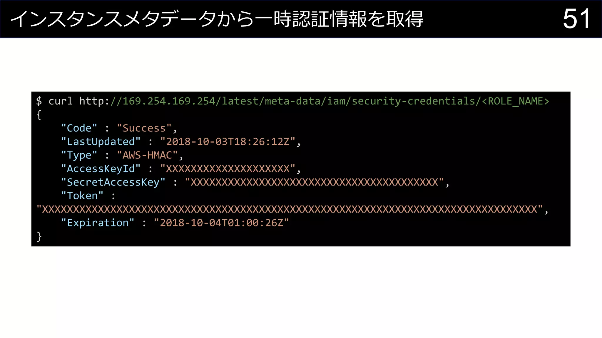 インスタンスメタデータから一時認証情報を取得
$ curl http://169.254.169.254/latest/meta-data/iam/security-credentials/<ROLE_NAME>
{
"Code" : "Success",
"LastUpdated" : "2018-10-03T18:26:12Z",
"Type" : "AWS-HMAC",
"AccessKeyId" : "XXXXXXXXXXXXXXXXXXXX",
"SecretAccessKey" : "XXXXXXXXXXXXXXXXXXXXXXXXXXXXXXXXXXXXXXXX",
"Token" :
"XXXXXXXXXXXXXXXXXXXXXXXXXXXXXXXXXXXXXXXXXXXXXXXXXXXXXXXXXXXXXXXXXXXXXXXXXXXXXXXX",
"Expiration" : "2018-10-04T01:00:26Z"
}
51
 