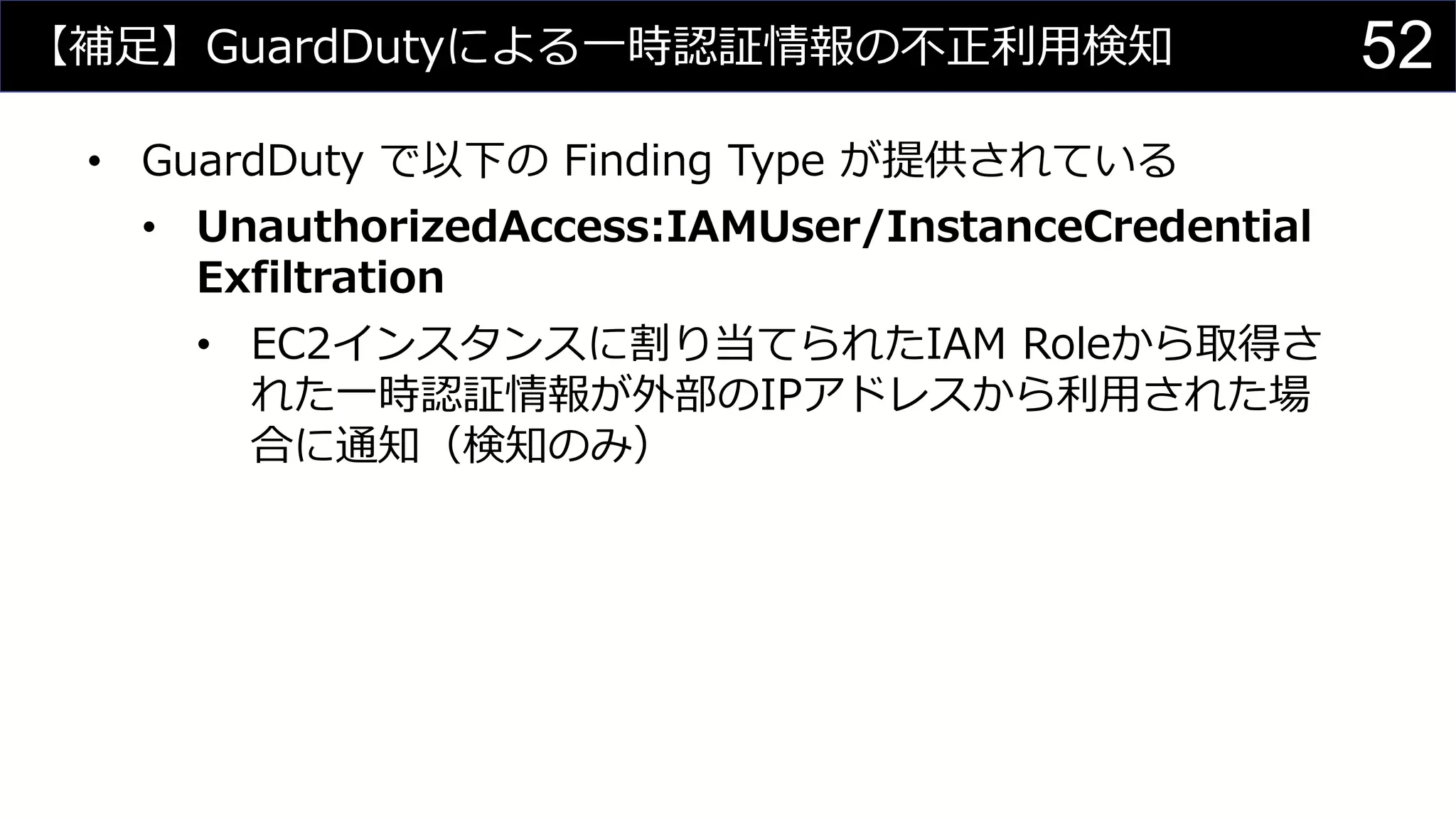 【補足】GuardDutyによる一時認証情報の不正利用検知
• GuardDuty で以下の Finding Type が提供されている
• UnauthorizedAccess:IAMUser/InstanceCredential
Exfiltration
• EC2インスタンスに割り当てられたIAM Roleから取得さ
れた一時認証情報が外部のIPアドレスから利用された場
合に通知（検知のみ）
52
 