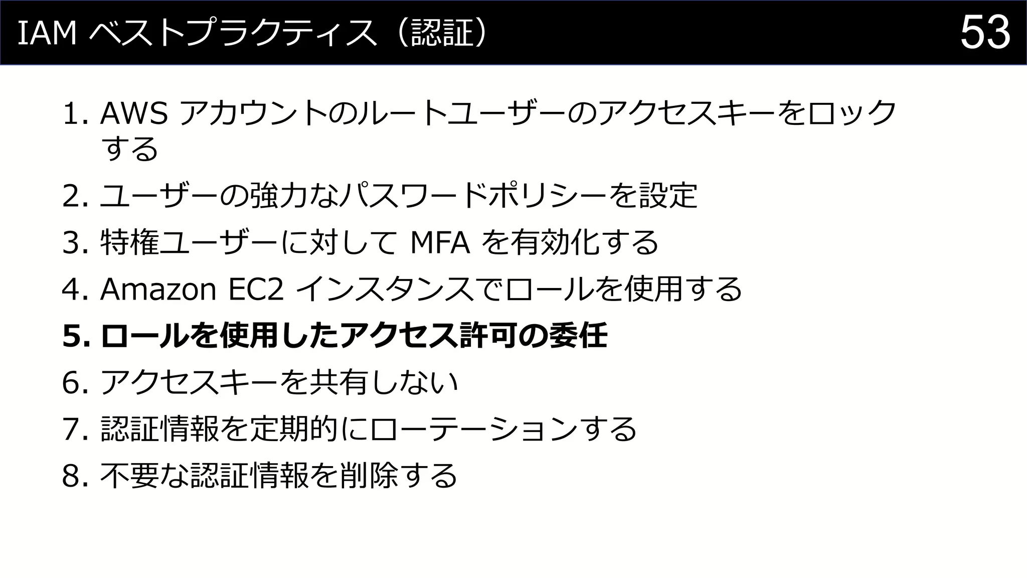 IAM ベストプラクティス（認証）
1. AWS アカウントのルートユーザーのアクセスキーをロック
する
2. ユーザーの強力なパスワードポリシーを設定
3. 特権ユーザーに対して MFA を有効化する
4. Amazon EC2 インスタンスでロールを使用する
5. ロールを使用したアクセス許可の委任
6. アクセスキーを共有しない
7. 認証情報を定期的にローテーションする
8. 不要な認証情報を削除する
53
 