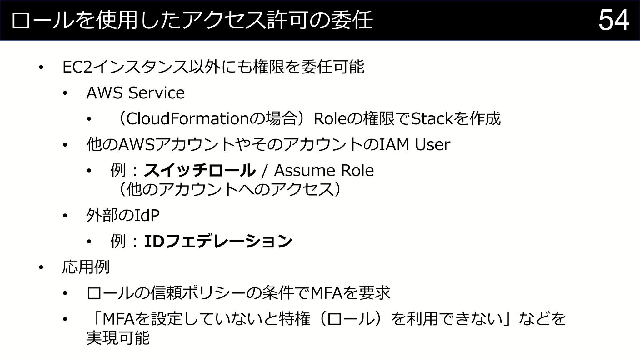 ロールを使用したアクセス許可の委任
• EC2インスタンス以外にも権限を委任可能
• AWS Service
• （CloudFormationの場合）Roleの権限でStackを作成
• 他のAWSアカウントやそのアカウントのIAM User
• 例 : スイッチロール / Assume Role
（他のアカウントへのアクセス）
• 外部のIdP
• 例 : IDフェデレーション
• 応用例
• ロールの信頼ポリシーの条件でMFAを要求
• 「MFAを設定していないと特権（ロール）を利用できない」などを
実現可能
54
 