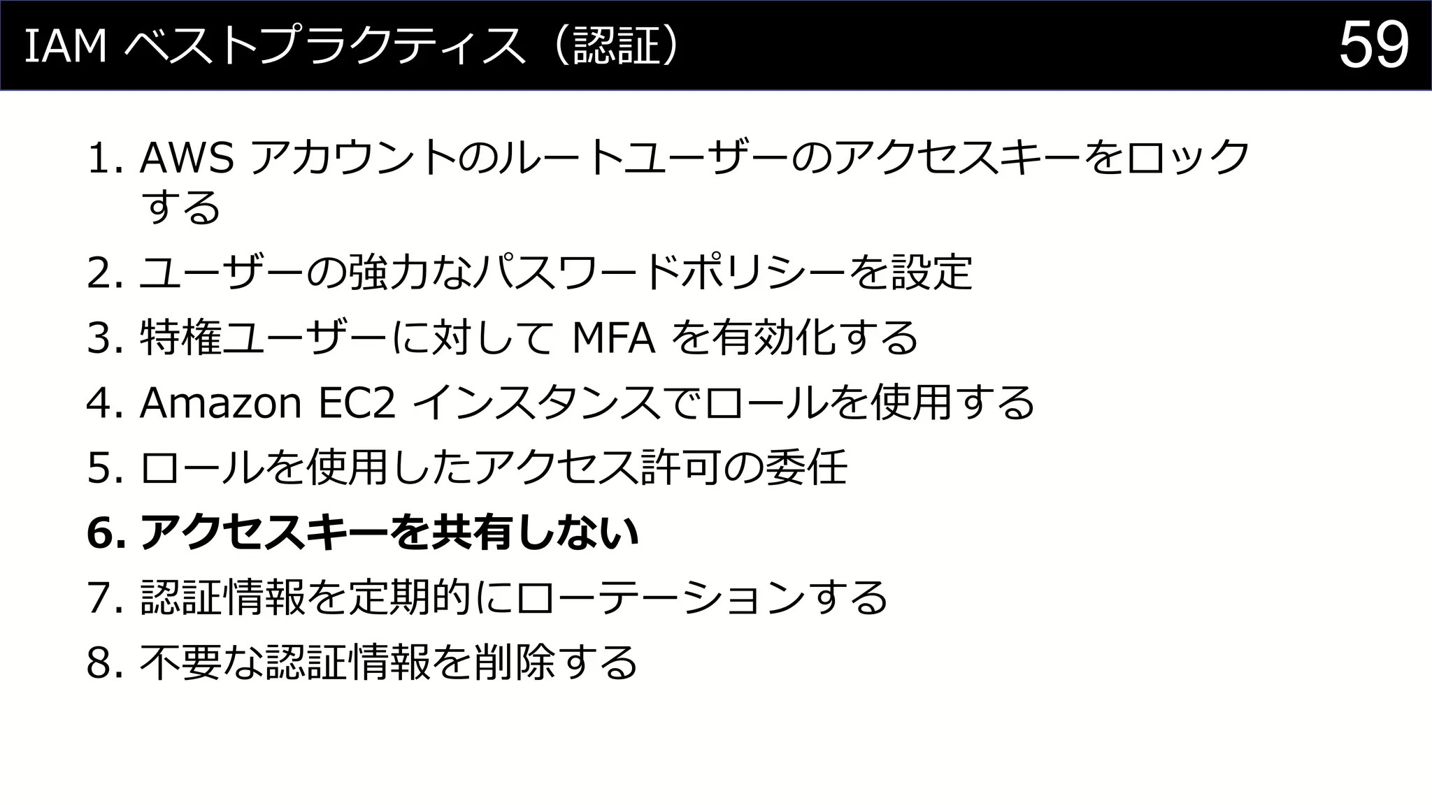 IAM ベストプラクティス（認証）
1. AWS アカウントのルートユーザーのアクセスキーをロック
する
2. ユーザーの強力なパスワードポリシーを設定
3. 特権ユーザーに対して MFA を有効化する
4. Amazon EC2 インスタンスでロールを使用する
5. ロールを使用したアクセス許可の委任
6. アクセスキーを共有しない
7. 認証情報を定期的にローテーションする
8. 不要な認証情報を削除する
59
 