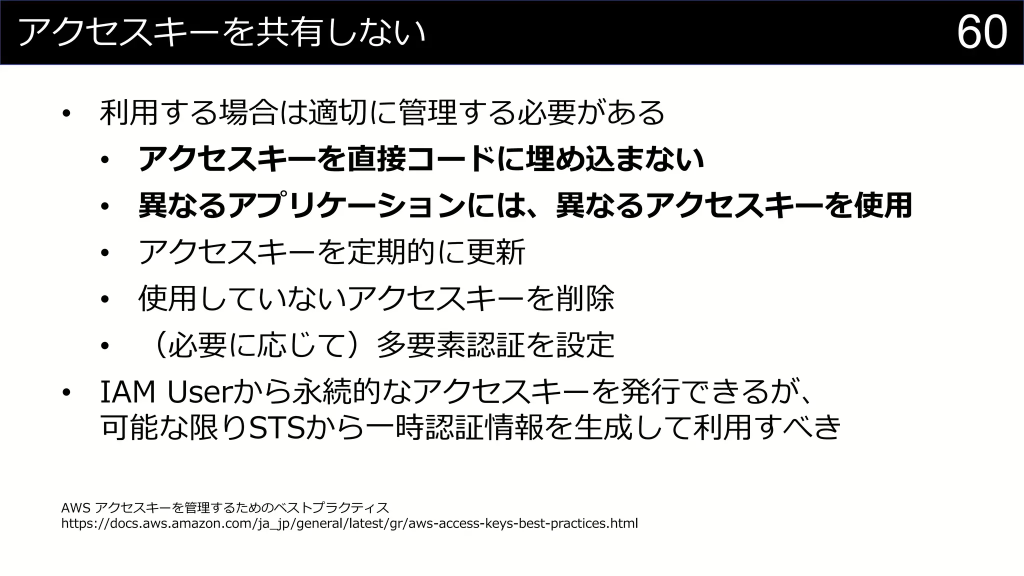 アクセスキーを共有しない
• 利用する場合は適切に管理する必要がある
• アクセスキーを直接コードに埋め込まない
• 異なるアプリケーションには、異なるアクセスキーを使用
• アクセスキーを定期的に更新
• 使用していないアクセスキーを削除
• （必要に応じて）多要素認証を設定
• IAM Userから永続的なアクセスキーを発行できるが、
可能な限りSTSから一時認証情報を生成して利用すべき
AWS アクセスキーを管理するためのベストプラクティス
https://docs.aws.amazon.com/ja_jp/general/latest/gr/aws-access-keys-best-practices.html
60
 