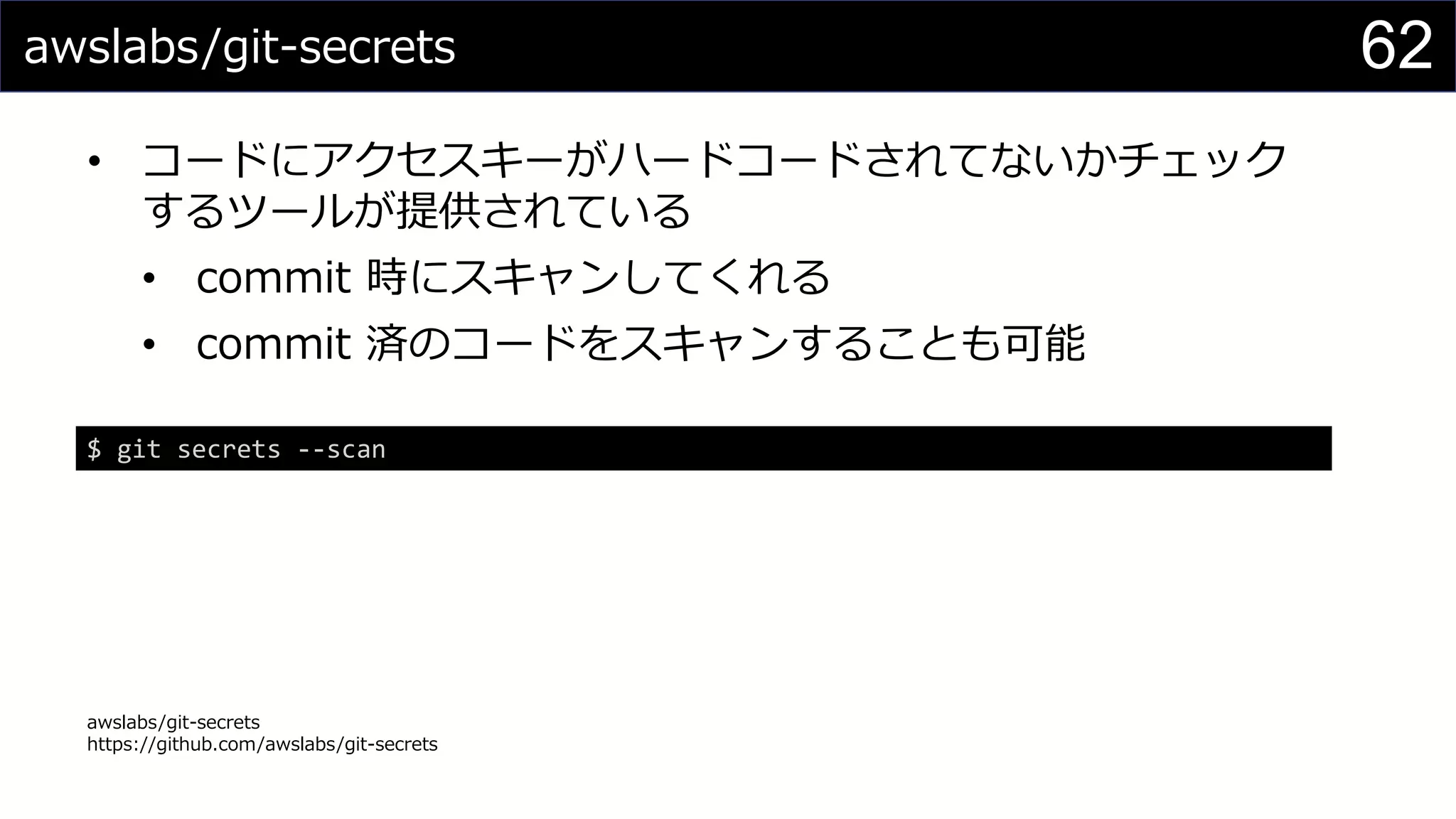 awslabs/git-secrets
• コードにアクセスキーがハードコードされてないかチェック
するツールが提供されている
• commit 時にスキャンしてくれる
• commit 済のコードをスキャンすることも可能
awslabs/git-secrets
https://github.com/awslabs/git-secrets
62
$ git secrets --scan
 
