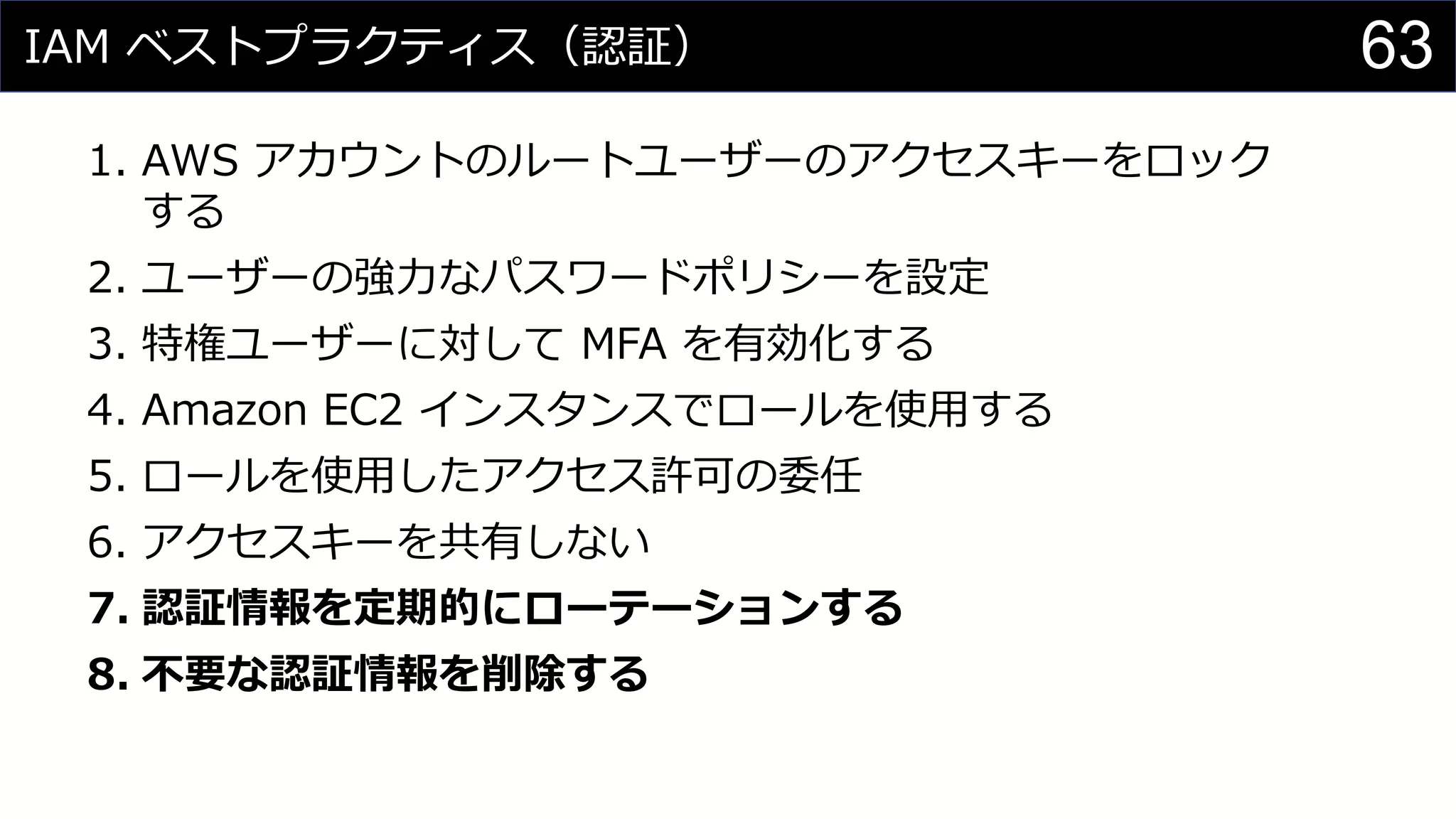 IAM ベストプラクティス（認証）
1. AWS アカウントのルートユーザーのアクセスキーをロック
する
2. ユーザーの強力なパスワードポリシーを設定
3. 特権ユーザーに対して MFA を有効化する
4. Amazon EC2 インスタンスでロールを使用する
5. ロールを使用したアクセス許可の委任
6. アクセスキーを共有しない
7. 認証情報を定期的にローテーションする
8. 不要な認証情報を削除する
63
 