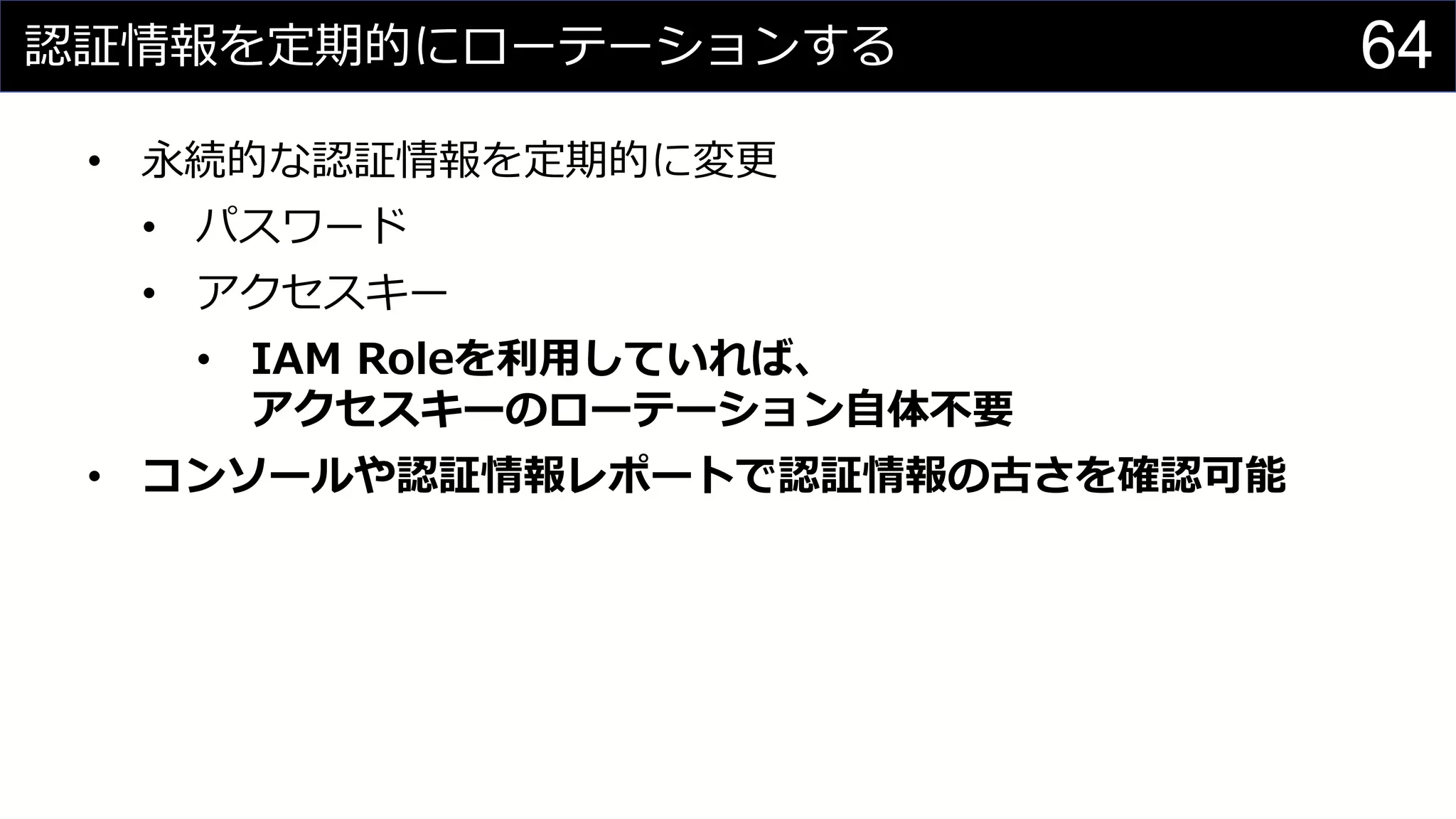 認証情報を定期的にローテーションする
• 永続的な認証情報を定期的に変更
• パスワード
• アクセスキー
• IAM Roleを利用していれば、
アクセスキーのローテーション自体不要
• コンソールや認証情報レポートで認証情報の古さを確認可能
64
 