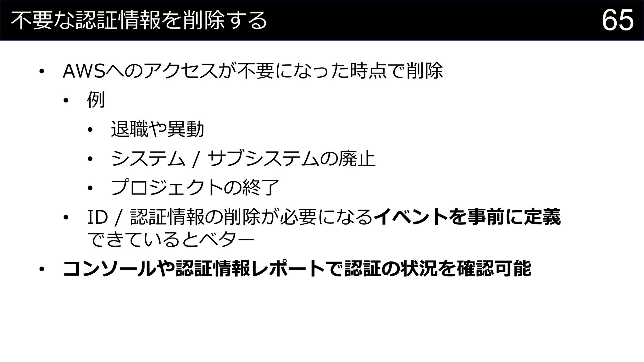 不要な認証情報を削除する
• AWSへのアクセスが不要になった時点で削除
• 例
• 退職や異動
• システム / サブシステムの廃止
• プロジェクトの終了
• ID / 認証情報の削除が必要になるイベントを事前に定義
できているとベター
• コンソールや認証情報レポートで認証の状況を確認可能
65
 