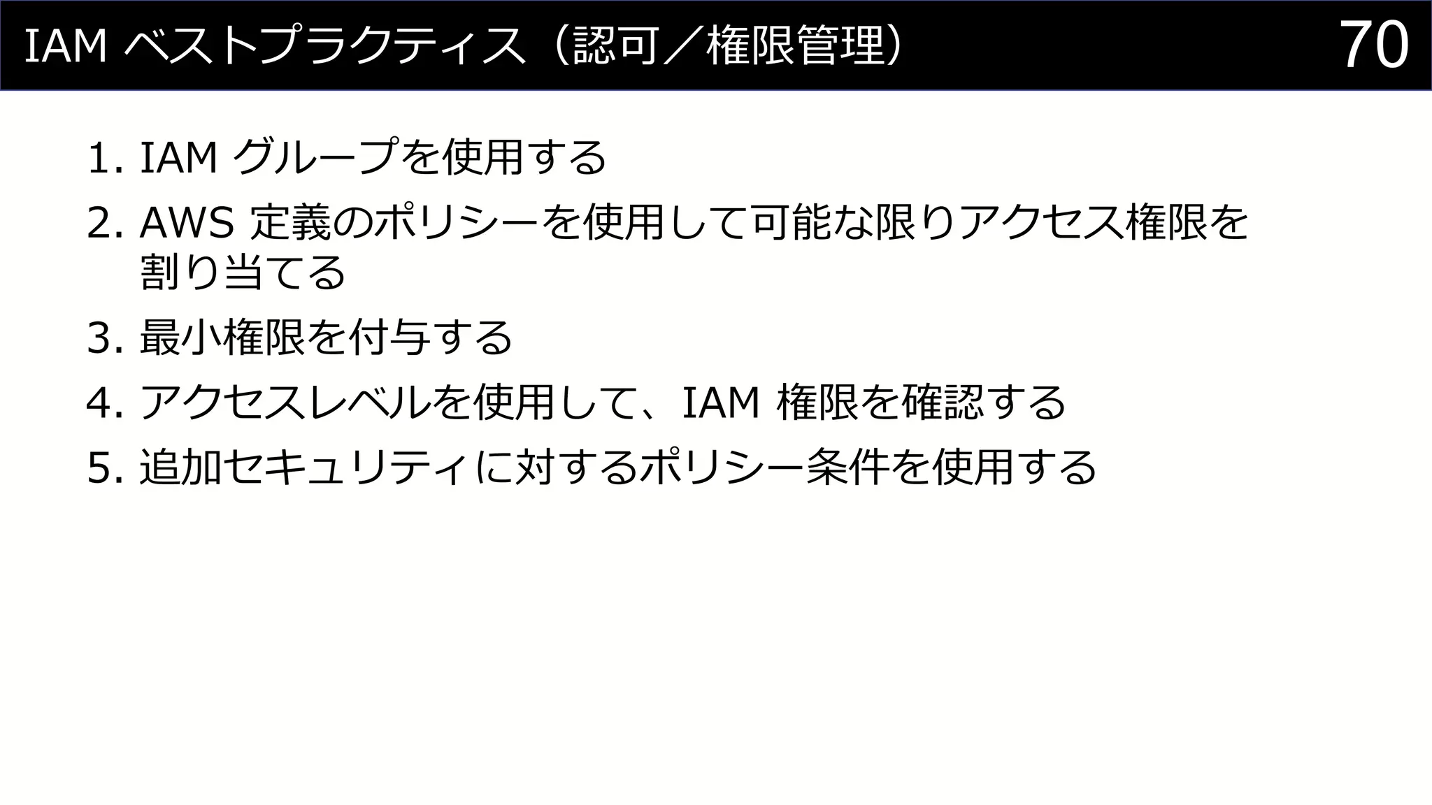 IAM ベストプラクティス（認可／権限管理）
1. IAM グループを使用する
2. AWS 定義のポリシーを使用して可能な限りアクセス権限を
割り当てる
3. 最小権限を付与する
4. アクセスレベルを使用して、IAM 権限を確認する
5. 追加セキュリティに対するポリシー条件を使用する
70
 