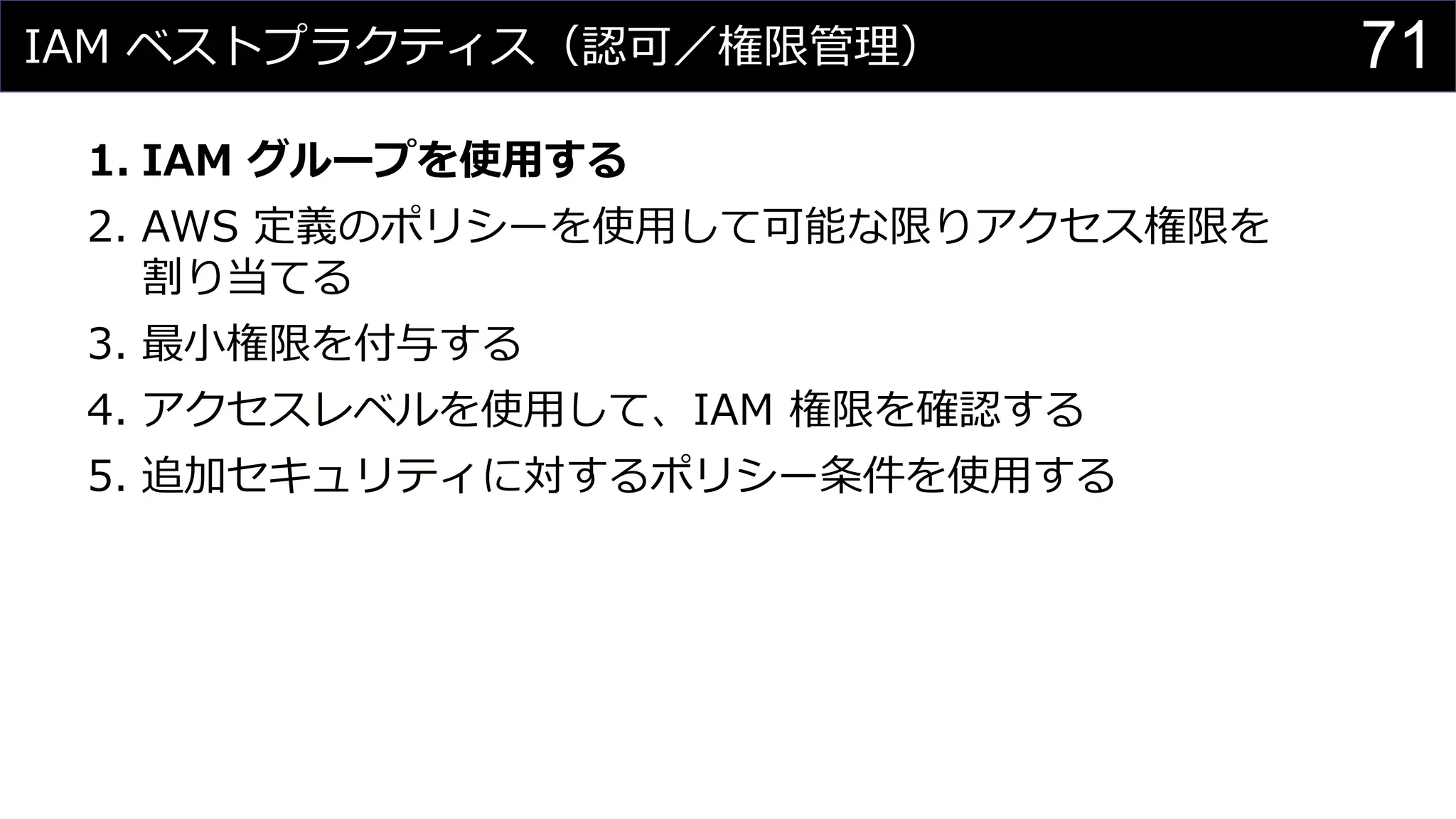 IAM ベストプラクティス（認可／権限管理）
1. IAM グループを使用する
2. AWS 定義のポリシーを使用して可能な限りアクセス権限を
割り当てる
3. 最小権限を付与する
4. アクセスレベルを使用して、IAM 権限を確認する
5. 追加セキュリティに対するポリシー条件を使用する
71
 