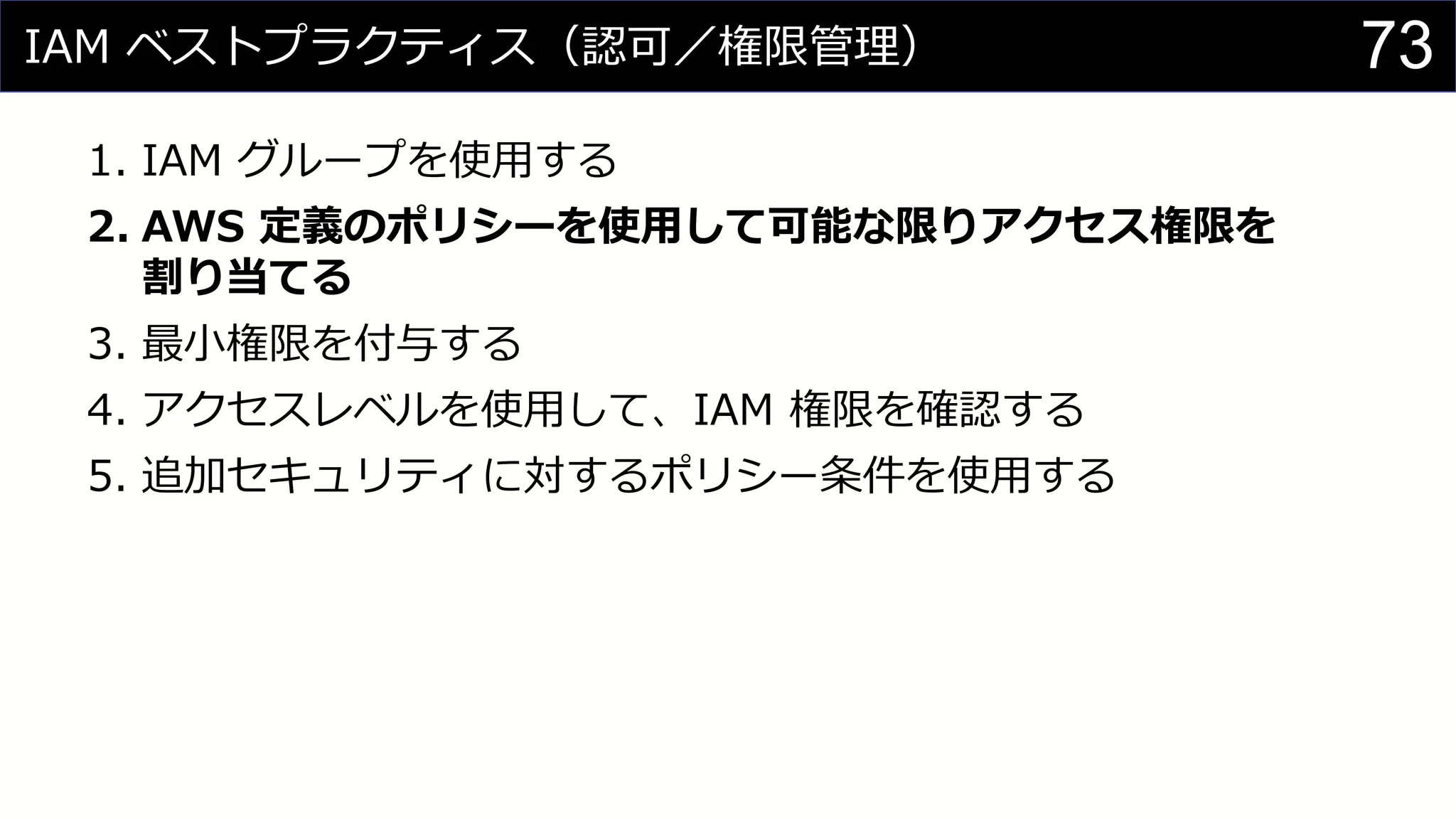 IAM ベストプラクティス（認可／権限管理）
1. IAM グループを使用する
2. AWS 定義のポリシーを使用して可能な限りアクセス権限を
割り当てる
3. 最小権限を付与する
4. アクセスレベルを使用して、IAM 権限を確認する
5. 追加セキュリティに対するポリシー条件を使用する
73
 