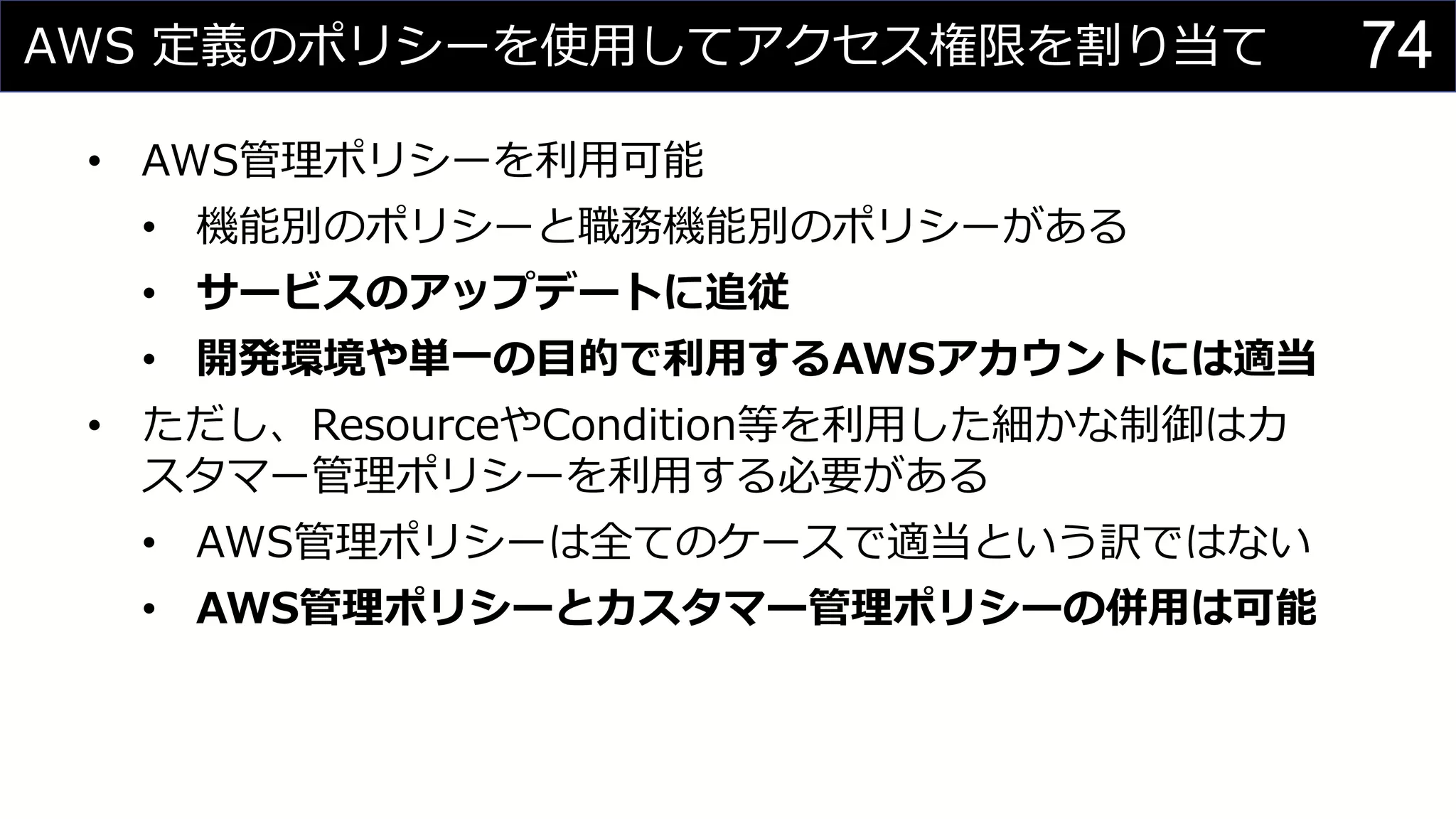 AWS 定義のポリシーを使用してアクセス権限を割り当て
• AWS管理ポリシーを利用可能
• 機能別のポリシーと職務機能別のポリシーがある
• サービスのアップデートに追従
• 開発環境や単一の目的で利用するAWSアカウントには適当
• ただし、ResourceやCondition等を利用した細かな制御はカ
スタマー管理ポリシーを利用する必要がある
• AWS管理ポリシーは全てのケースで適当という訳ではない
• AWS管理ポリシーとカスタマー管理ポリシーの併用は可能
74
 
