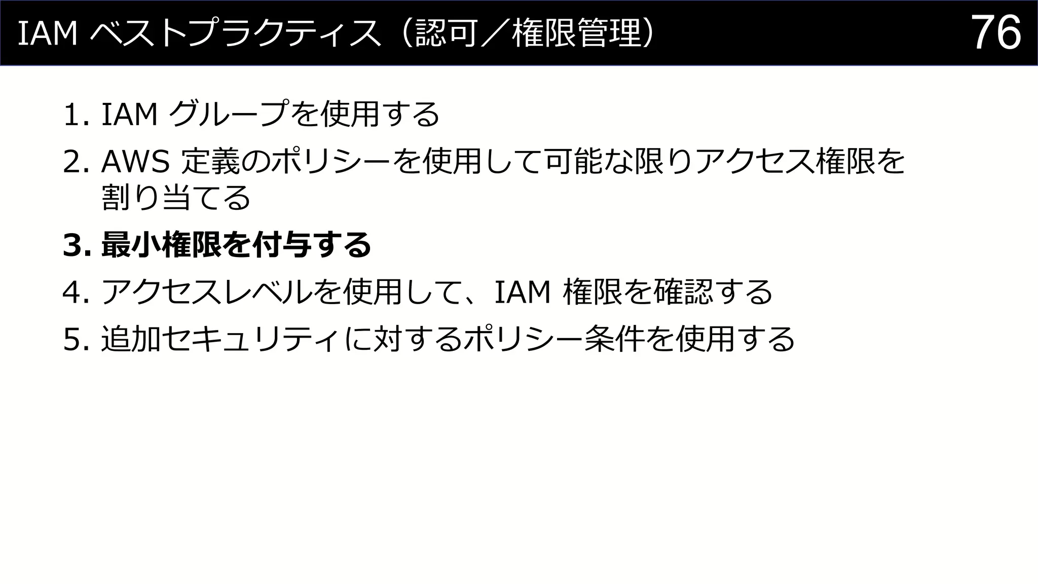 IAM ベストプラクティス（認可／権限管理）
1. IAM グループを使用する
2. AWS 定義のポリシーを使用して可能な限りアクセス権限を
割り当てる
3. 最小権限を付与する
4. アクセスレベルを使用して、IAM 権限を確認する
5. 追加セキュリティに対するポリシー条件を使用する
76
 