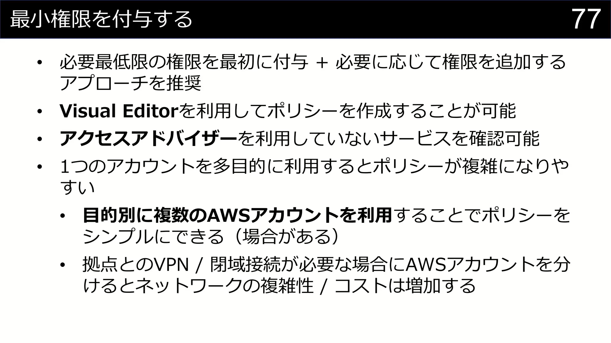 最小権限を付与する
• 必要最低限の権限を最初に付与 + 必要に応じて権限を追加する
アプローチを推奨
• Visual Editorを利用してポリシーを作成することが可能
• アクセスアドバイザーを利用していないサービスを確認可能
• 1つのアカウントを多目的に利用するとポリシーが複雑になりや
すい
• 目的別に複数のAWSアカウントを利用することでポリシーを
シンプルにできる（場合がある）
• 拠点とのVPN / 閉域接続が必要な場合にAWSアカウントを分
けるとネットワークの複雑性 / コストは増加する
77
 
