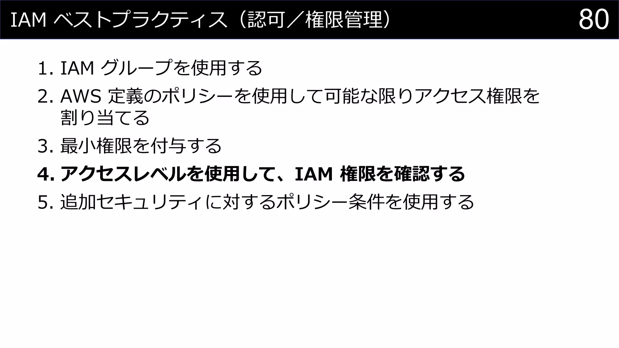 IAM ベストプラクティス（認可／権限管理）
1. IAM グループを使用する
2. AWS 定義のポリシーを使用して可能な限りアクセス権限を
割り当てる
3. 最小権限を付与する
4. アクセスレベルを使用して、IAM 権限を確認する
5. 追加セキュリティに対するポリシー条件を使用する
80
 