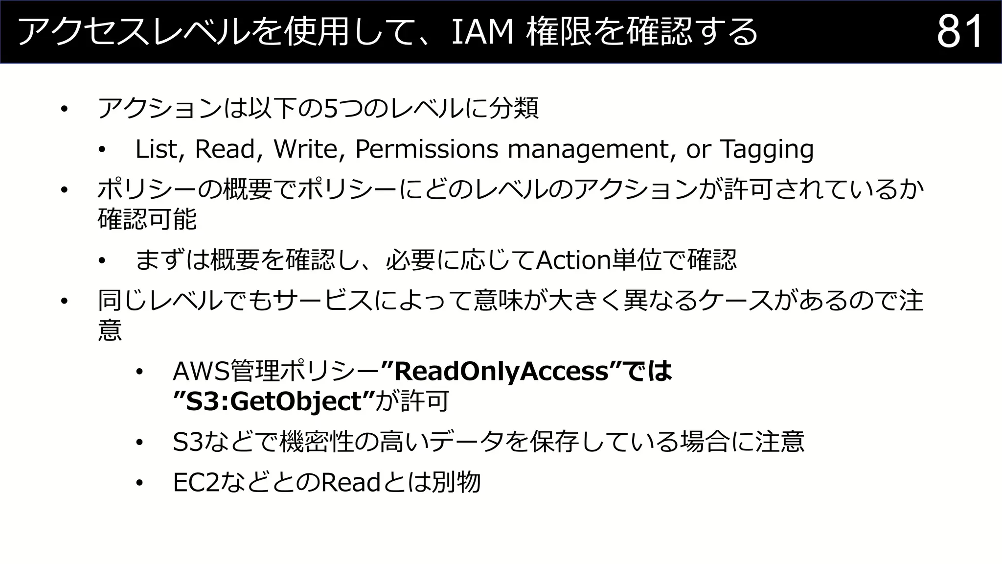 アクセスレベルを使用して、IAM 権限を確認する
• アクションは以下の5つのレベルに分類
• List, Read, Write, Permissions management, or Tagging
• ポリシーの概要でポリシーにどのレベルのアクションが許可されているか
確認可能
• まずは概要を確認し、必要に応じてAction単位で確認
• 同じレベルでもサービスによって意味が大きく異なるケースがあるので注
意
• AWS管理ポリシー”ReadOnlyAccess”では
”S3:GetObject”が許可
• S3などで機密性の高いデータを保存している場合に注意
• EC2などとのReadとは別物
81
 