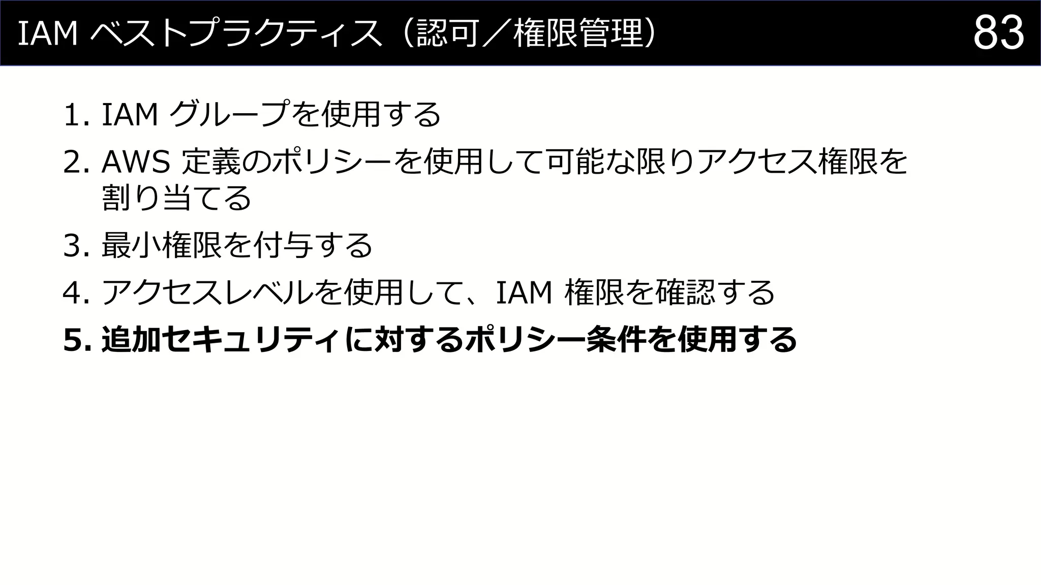 IAM ベストプラクティス（認可／権限管理）
1. IAM グループを使用する
2. AWS 定義のポリシーを使用して可能な限りアクセス権限を
割り当てる
3. 最小権限を付与する
4. アクセスレベルを使用して、IAM 権限を確認する
5. 追加セキュリティに対するポリシー条件を使用する
83
 