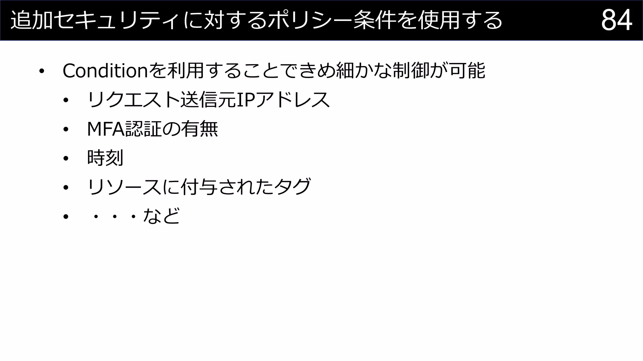 追加セキュリティに対するポリシー条件を使用する
• Conditionを利用することできめ細かな制御が可能
• リクエスト送信元IPアドレス
• MFA認証の有無
• 時刻
• リソースに付与されたタグ
• ・・・など
84
 