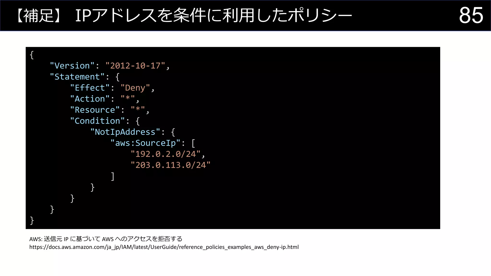 【補足】 IPアドレスを条件に利用したポリシー
{
"Version": "2012-10-17",
"Statement": {
"Effect": "Deny",
"Action": "*",
"Resource": "*",
"Condition": {
"NotIpAddress": {
"aws:SourceIp": [
"192.0.2.0/24",
"203.0.113.0/24"
]
}
}
}
}
AWS: 送信元 IP に基づいて AWS へのアクセスを拒否する
https://docs.aws.amazon.com/ja_jp/IAM/latest/UserGuide/reference_policies_examples_aws_deny-ip.html
85
 