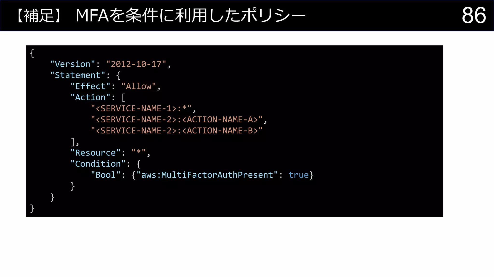 【補足】 MFAを条件に利用したポリシー
{
"Version": "2012-10-17",
"Statement": {
"Effect": "Allow",
"Action": [
"<SERVICE-NAME-1>:*",
"<SERVICE-NAME-2>:<ACTION-NAME-A>",
"<SERVICE-NAME-2>:<ACTION-NAME-B>"
],
"Resource": "*",
"Condition": {
"Bool": {"aws:MultiFactorAuthPresent": true}
}
}
}
86
 