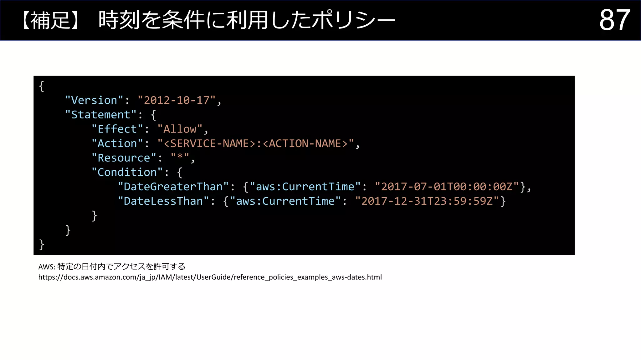 【補足】 時刻を条件に利用したポリシー
{
"Version": "2012-10-17",
"Statement": {
"Effect": "Allow",
"Action": "<SERVICE-NAME>:<ACTION-NAME>",
"Resource": "*",
"Condition": {
"DateGreaterThan": {"aws:CurrentTime": "2017-07-01T00:00:00Z"},
"DateLessThan": {"aws:CurrentTime": "2017-12-31T23:59:59Z"}
}
}
}
AWS: 特定の日付内でアクセスを許可する
https://docs.aws.amazon.com/ja_jp/IAM/latest/UserGuide/reference_policies_examples_aws-dates.html
87
 