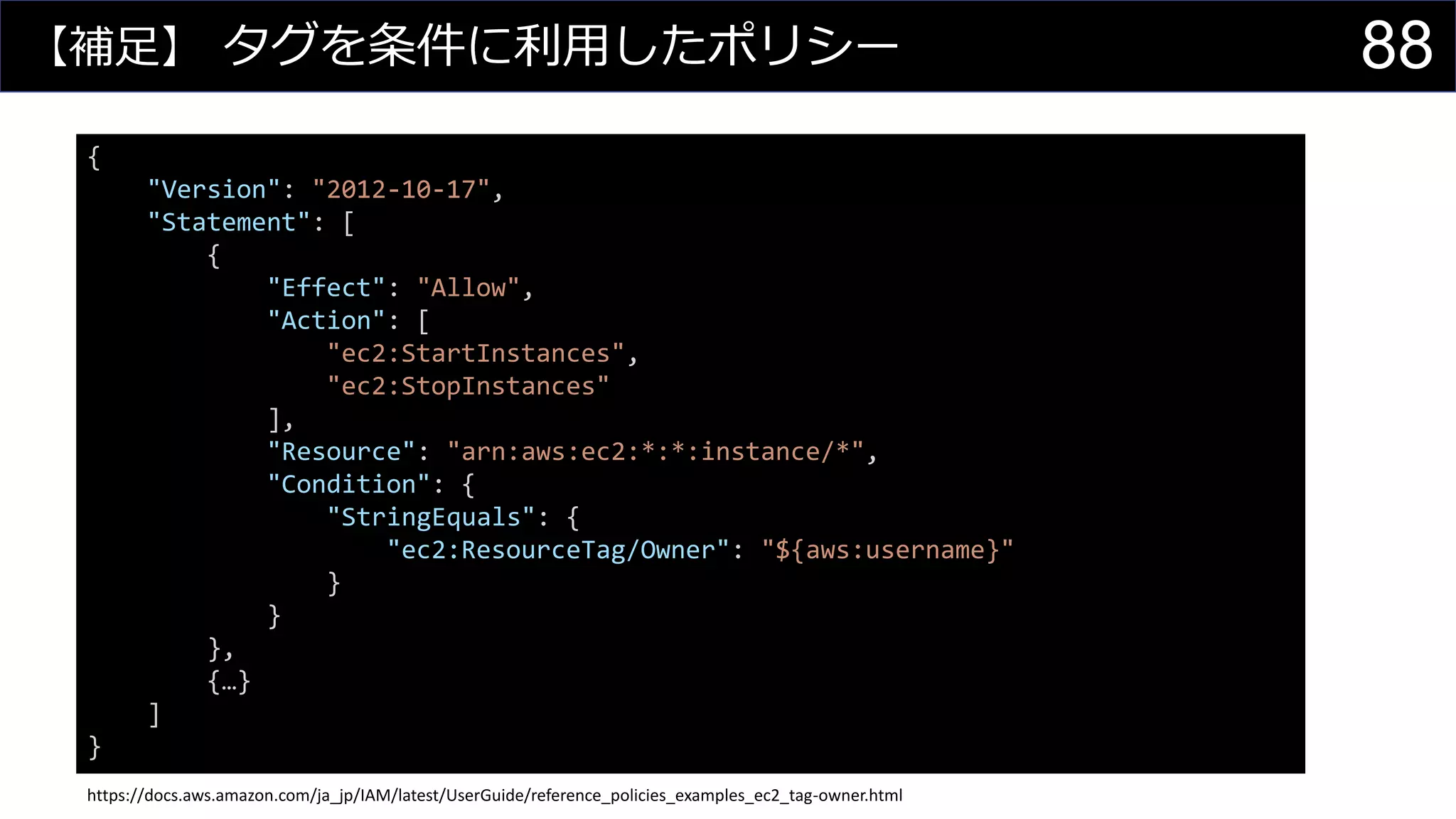 【補足】 タグを条件に利用したポリシー
{
"Version": "2012-10-17",
"Statement": [
{
"Effect": "Allow",
"Action": [
"ec2:StartInstances",
"ec2:StopInstances"
],
"Resource": "arn:aws:ec2:*:*:instance/*",
"Condition": {
"StringEquals": {
"ec2:ResourceTag/Owner": "${aws:username}"
}
}
},
{…}
]
}
https://docs.aws.amazon.com/ja_jp/IAM/latest/UserGuide/reference_policies_examples_ec2_tag-owner.html
88
 