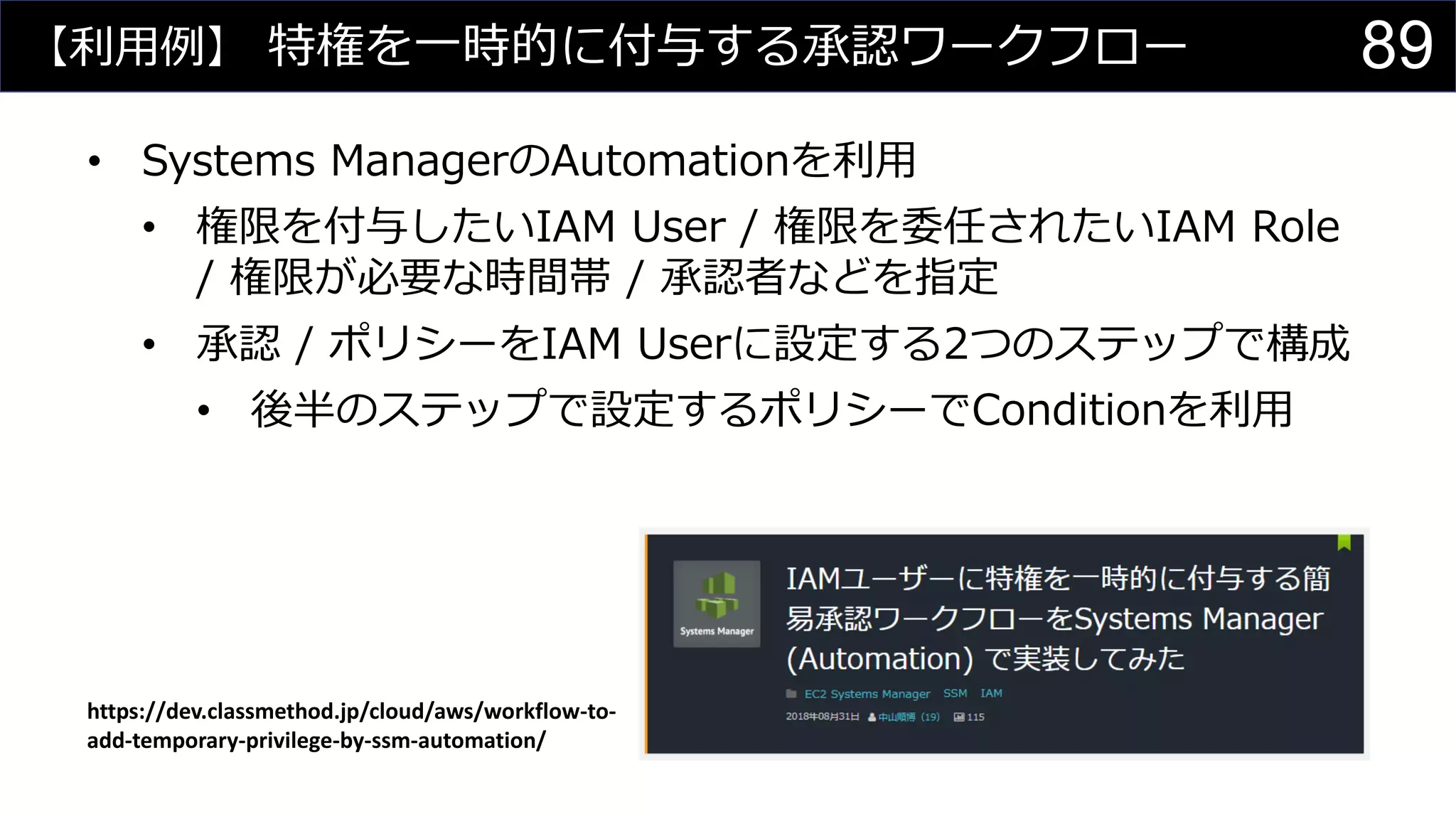 【利用例】 特権を一時的に付与する承認ワークフロー
• Systems ManagerのAutomationを利用
• 権限を付与したいIAM User / 権限を委任されたいIAM Role
/ 権限が必要な時間帯 / 承認者などを指定
• 承認 / ポリシーをIAM Userに設定する2つのステップで構成
• 後半のステップで設定するポリシーでConditionを利用
https://dev.classmethod.jp/cloud/aws/workflow-to-
add-temporary-privilege-by-ssm-automation/
89
 
