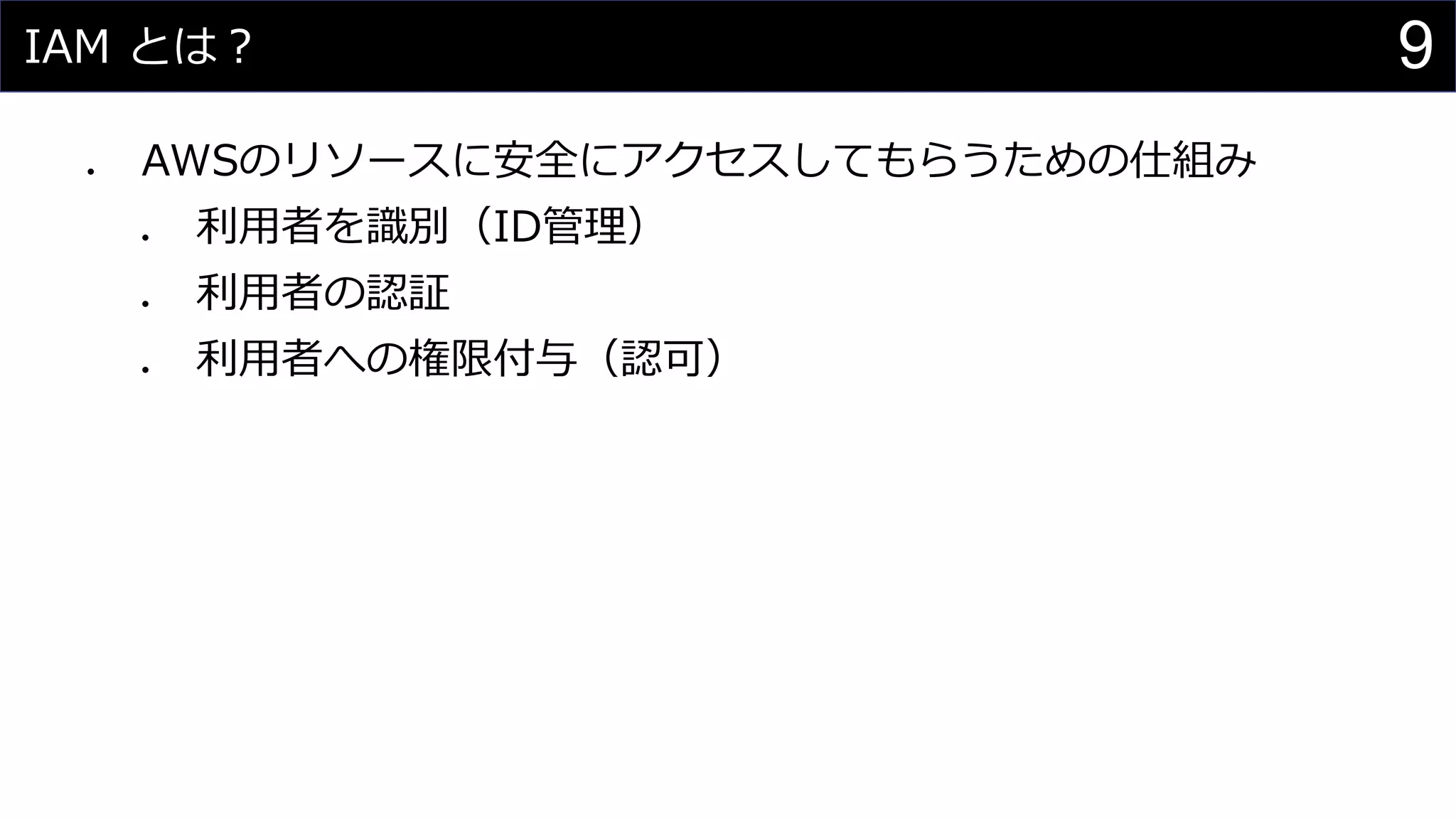 IAM とは？
⚫ AWSのリソースに安全にアクセスしてもらうための仕組み
⚫ 利用者を識別（ID管理）
⚫ 利用者の認証
⚫ 利用者への権限付与（認可）
9
 