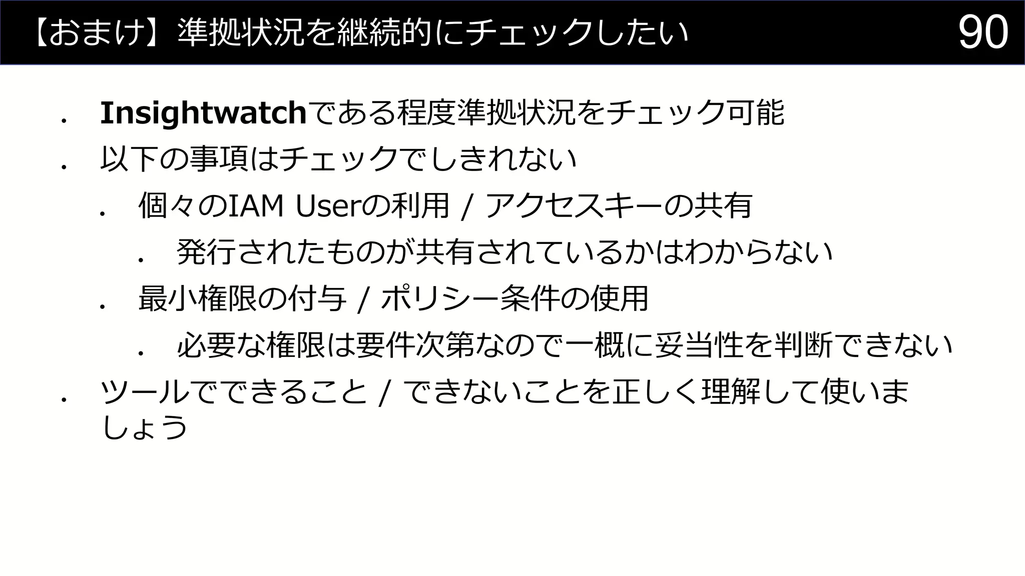 【おまけ】準拠状況を継続的にチェックしたい
⚫ Insightwatchである程度準拠状況をチェック可能
⚫ 以下の事項はチェックでしきれない
⚫ 個々のIAM Userの利用 / アクセスキーの共有
⚫ 発行されたものが共有されているかはわからない
⚫ 最小権限の付与 / ポリシー条件の使用
⚫ 必要な権限は要件次第なので一概に妥当性を判断できない
⚫ ツールでできること / できないことを正しく理解して使いま
しょう
90
 