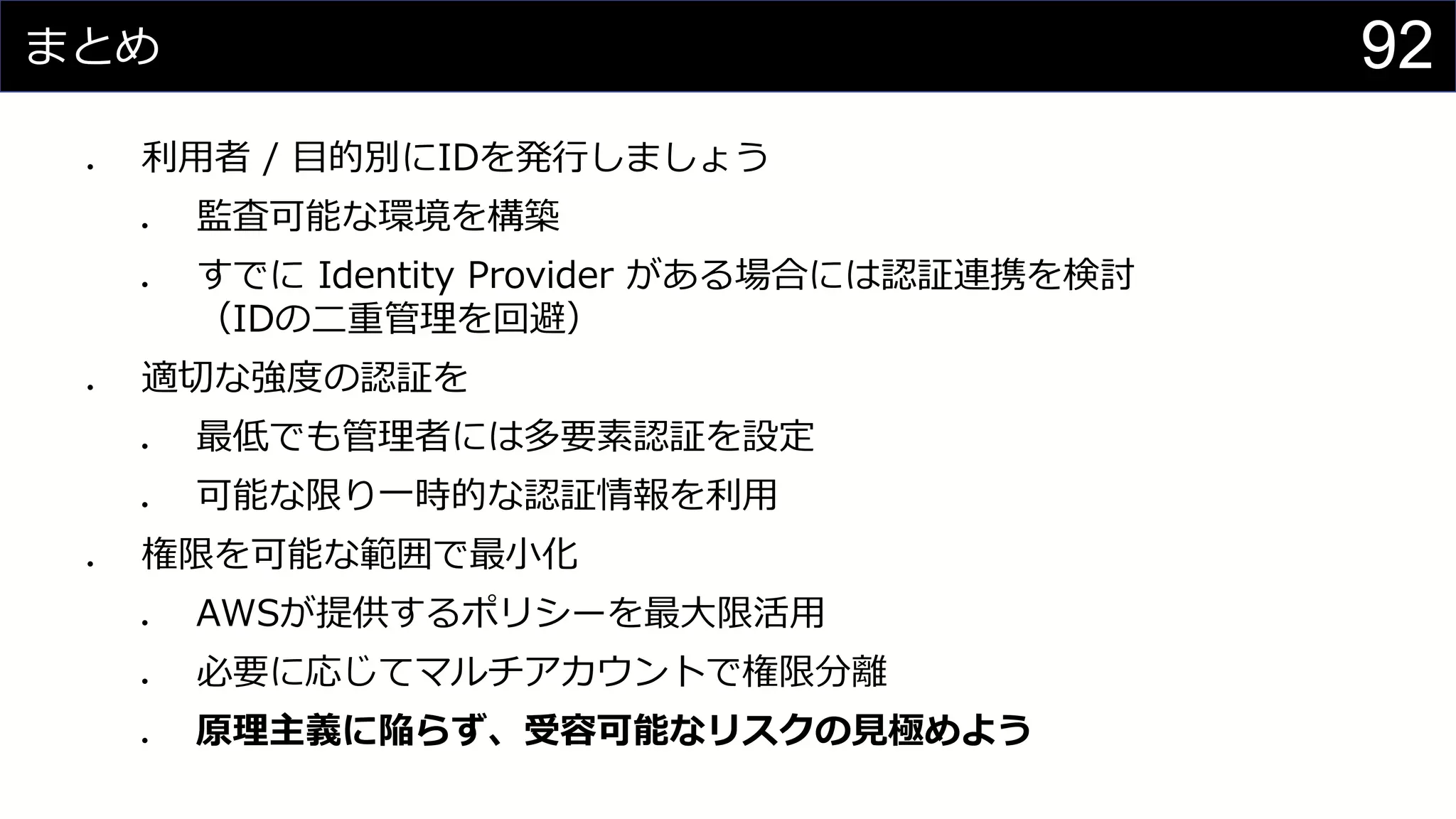 まとめ
⚫ 利用者 / 目的別にIDを発行しましょう
⚫ 監査可能な環境を構築
⚫ すでに Identity Provider がある場合には認証連携を検討
（IDの二重管理を回避）
⚫ 適切な強度の認証を
⚫ 最低でも管理者には多要素認証を設定
⚫ 可能な限り一時的な認証情報を利用
⚫ 権限を可能な範囲で最小化
⚫ AWSが提供するポリシーを最大限活用
⚫ 必要に応じてマルチアカウントで権限分離
⚫ 原理主義に陥らず、受容可能なリスクの見極めよう
92
 