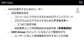 IAM User
⚫ AWSを操作するためのユーザー
⚫ 認証情報を設定
⚫ コンソールにアクセスするためのログインパスワード
⚫ プログラムからアクセスするためのアクセスキー
⚫ 2つまで設定可能
⚫ 認証要素として所有物認証を追加可能（多要素認証）
⚫ IAM Group のメンバーになることで権限を付与
⚫ ユーザーに対して直接権限を付与することも可能
11
 