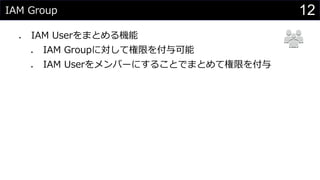 IAM Group
⚫ IAM Userをまとめる機能
⚫ IAM Groupに対して権限を付与可能
⚫ IAM Userをメンバーにすることでまとめて権限を付与
12
 