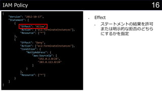IAM Policy
{
"Version": "2012-10-17",
"Statement": [
{
"Effect": "Allow",
"Action": ["ec2:TerminateInstances"],
"Resource": ["*"]
},
{
"Effect": "Deny",
"Action": ["ec2:TerminateInstances"],
"Condition": {
"NotIpAddress": {
"aws:SourceIp": [
"192.0.2.0/24",
"203.0.113.0/24"
]
}
},
"Resource": ["*"]
}
]
}
⚫ Effect
⚫ ステートメントの結果を許可
または明示的な拒否のどちら
にするかを指定
16
 