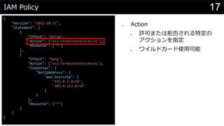IAM Policy
{
"Version": "2012-10-17",
"Statement": [
{
"Effect": "Allow",
"Action": ["ec2:TerminateInstances"],
"Resource": ["*"]
},
{
"Effect": "Deny",
"Action": ["ec2:TerminateInstances"],
"Condition": {
"NotIpAddress": {
"aws:SourceIp": [
"192.0.2.0/24",
"203.0.113.0/24"
]
}
},
"Resource": ["*"]
}
]
}
⚫ Action
⚫ 許可または拒否される特定の
アクションを指定
⚫ ワイルドカード使用可能
17
 