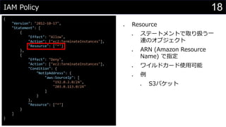 IAM Policy
{
"Version": "2012-10-17",
"Statement": [
{
"Effect": "Allow",
"Action": ["ec2:TerminateInstances"],
"Resource": ["*"]
},
{
"Effect": "Deny",
"Action": ["ec2:TerminateInstances"],
"Condition": {
"NotIpAddress": {
"aws:SourceIp": [
"192.0.2.0/24",
"203.0.113.0/24"
]
}
},
"Resource": ["*"]
}
]
}
⚫ Resource
⚫ ステートメントで取り扱う一
連のオブジェクト
⚫ ARN (Amazon Resource
Name) で指定
⚫ ワイルドカード使用可能
⚫ 例
⚫ S3バケット
18
 