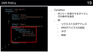 IAM Policy
{
"Version": "2012-10-17",
"Statement": [
{
"Effect": "Allow",
"Action": ["ec2:TerminateInstances"],
"Resource": ["*"]
},
{
"Effect": "Deny",
"Action": ["ec2:TerminateInstances"],
"Condition": {
"NotIpAddress": {
"aws:SourceIp": [
"192.0.2.0/24",
"203.0.113.0/24"
]
}
},
"Resource": ["*"]
}
]
}
⚫ Condition
⚫ ポリシーを実行するタイミン
グの条件を指定
⚫ 例
⚫ リクエスト元IPアドレス
⚫ MFAデバイスでの認証
⚫ タグ
⚫ 時刻
19
 