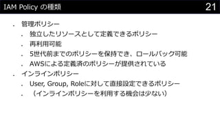 IAM Policy の種類
⚫ 管理ポリシー
⚫ 独立したリソースとして定義できるポリシー
⚫ 再利用可能
⚫ 5世代前までのポリシーを保持でき、ロールバック可能
⚫ AWSによる定義済のポリシーが提供されている
⚫ インラインポリシー
⚫ User, Group, Roleに対して直接設定できるポリシー
⚫ （インラインポリシーを利用する機会は少ない）
21
 