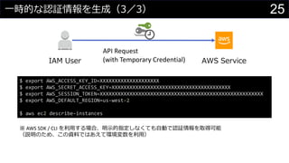 一時的な認証情報を生成（3／3）
API Request
(with Temporary Credential)IAM User AWS Service
$ export AWS_ACCESS_KEY_ID=XXXXXXXXXXXXXXXXXXXX
$ export AWS_SECRET_ACCESS_KEY=XXXXXXXXXXXXXXXXXXXXXXXXXXXXXXXXXXXXXXXX
$ export AWS_SESSION_TOKEN=XXXXXXXXXXXXXXXXXXXXXXXXXXXXXXXXXXXXXXXXXXXXXXXXXXXXXXX
$ export AWS_DEFAULT_REGION=us-west-2
$ aws ec2 describe-instances
※ AWS SDK / CLI を利用する場合、明示的指定しなくても自動で認証情報を取得可能
（説明のため、この資料ではあえて環境変数を利用）
25
 