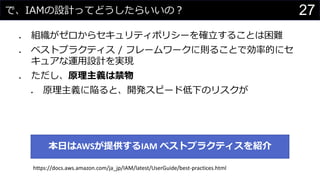 で、IAMの設計ってどうしたらいいの？
⚫ 組織がゼロからセキュリティポリシーを確立することは困難
⚫ ベストプラクティス / フレームワークに則ることで効率的にセ
キュアな運用設計を実現
⚫ ただし、原理主義は禁物
⚫ 原理主義に陥ると、開発スピード低下のリスクが
27
本日はAWSが提供するIAM ベストプラクティスを紹介
https://docs.aws.amazon.com/ja_jp/IAM/latest/UserGuide/best-practices.html
 