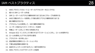 IAM ベストプラクティス
1. AWS アカウントのルートユーザーのアクセスキーをロックする
2. 個々の IAM ユーザーの作成
3. IAM ユーザーへのアクセス権限を割り当てるためにグループを使用する
4. AWS 定義のポリシーを使用して可能な限りアクセス権限を割り当てる
5. 最小権限を付与する
6. アクセスレベルを使用して、IAM 権限を確認する
7. ユーザーの強力なパスワードポリシーを設定
8. 特権ユーザーに対して MFA を有効化する
9. Amazon EC2 インスタンスで実行するアプリケーションに対し、ロールを使用する
10. ロールを使用したアクセス許可の委任
11. アクセスキーを共有しない
12. 認証情報を定期的にローテーションする
13. 不要な認証情報を削除する
14. 追加セキュリティに対するポリシー条件を使用する
15. AWS アカウントのアクティビティの監視
28
 