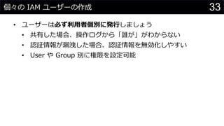 個々の IAM ユーザーの作成
• ユーザーは必ず利用者個別に発行しましょう
• 共有した場合、操作ログから「誰が」がわからない
• 認証情報が漏洩した場合、認証情報を無効化しやすい
• User や Group 別に権限を設定可能
33
 