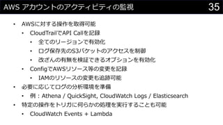 AWS アカウントのアクティビティの監視
• AWSに対する操作を取得可能
• CloudTrailでAPI Callを記録
• 全てのリージョンで有効化
• ログ保存先のS3バケットのアクセスを制御
• 改ざんの有無を検証できるオプションを有効化
• ConfigでAWSリソース等の変更を記録
• IAMのリソースの変更も追跡可能
• 必要に応じてログの分析環境を準備
• 例 : Athena / QuickSight, CloudWatch Logs / Elasticsearch
• 特定の操作をトリガに何らかの処理を実行することも可能
• CloudWatch Events + Lambda
35
 