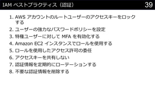 IAM ベストプラクティス（認証）
1. AWS アカウントのルートユーザーのアクセスキーをロック
する
2. ユーザーの強力なパスワードポリシーを設定
3. 特権ユーザーに対して MFA を有効化する
4. Amazon EC2 インスタンスでロールを使用する
5. ロールを使用したアクセス許可の委任
6. アクセスキーを共有しない
7. 認証情報を定期的にローテーションする
8. 不要な認証情報を削除する
39
 