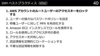 IAM ベストプラクティス（認証）
1. AWS アカウントのルートユーザーのアクセスキーをロック
する
2. ユーザーの強力なパスワードポリシーを設定
3. 特権ユーザーに対して MFA を有効化する
4. Amazon EC2 インスタンスでロールを使用する
5. ロールを使用したアクセス許可の委任
6. アクセスキーを共有しない
7. 認証情報を定期的にローテーションする
8. 不要な認証情報を削除する
40
 