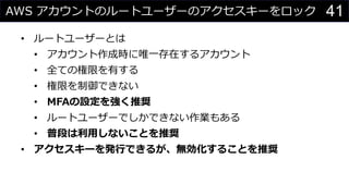 AWS アカウントのルートユーザーのアクセスキーをロック
• ルートユーザーとは
• アカウント作成時に唯一存在するアカウント
• 全ての権限を有する
• 権限を制御できない
• MFAの設定を強く推奨
• ルートユーザーでしかできない作業もある
• 普段は利用しないことを推奨
• アクセスキーを発行できるが、無効化することを推奨
41
 