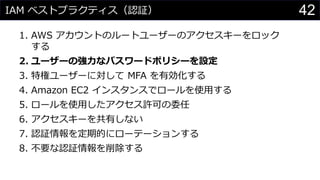 IAM ベストプラクティス（認証）
1. AWS アカウントのルートユーザーのアクセスキーをロック
する
2. ユーザーの強力なパスワードポリシーを設定
3. 特権ユーザーに対して MFA を有効化する
4. Amazon EC2 インスタンスでロールを使用する
5. ロールを使用したアクセス許可の委任
6. アクセスキーを共有しない
7. 認証情報を定期的にローテーションする
8. 不要な認証情報を削除する
42
 