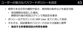 ユーザーの強力なパスワードポリシーを設定
• 使用できる文字の種別や長さ、再利用の条件などを指定可能
• 有効期限を設定した場合、
期限切れ後の初回ログインで再設定を要求
• ポリシーはアカウントの IAM User 全てに対して有効
• そもそも、認証要素がパスワードのみでは強度に限界
• 後述する多要素認証の利用を推奨
43
 