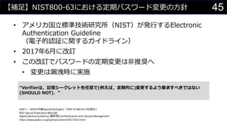 【補足】NIST800-63における定期パスワード変更の方針
• アメリカ国立標準技術研究所（NIST）が発行するElectronic
Authentication Guideline
（電子的認証に関するガイドライン）
• 2017年6月に改訂
• この改訂でパスワードの定期変更は非推奨へ
• 変更は漏洩時に実施
“Verifierは，記憶シークレットを任意で(例えば，定期的に)変更するよう要求すべきではない
(SHOULD NOT)．”
OIDF-J・JIPDEC共催OpenID BizDay#11「NIST SP 800-63-3を読む」
NIST Special Publication 800-63B
Digital Identity Guidelines (翻訳版) Authentication and Lifecycle Management
https://www.jipdec.or.jp/sp/topics/event/20171013.html
45
 