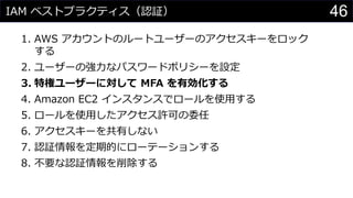 IAM ベストプラクティス（認証）
1. AWS アカウントのルートユーザーのアクセスキーをロック
する
2. ユーザーの強力なパスワードポリシーを設定
3. 特権ユーザーに対して MFA を有効化する
4. Amazon EC2 インスタンスでロールを使用する
5. ロールを使用したアクセス許可の委任
6. アクセスキーを共有しない
7. 認証情報を定期的にローテーションする
8. 不要な認証情報を削除する
46
 