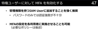 特権ユーザーに対して MFA を有効化する
• 管理権限を持つIAM Userに追加することを強く推奨
• パスワードのみでは認証強度が不十分
• MFAの設定を各利用者に実施させることも可能
（必要なポリシーは後述）
47
 