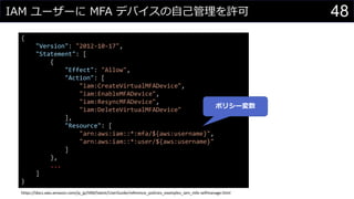 IAM ユーザーに MFA デバイスの自己管理を許可 48
{
"Version": "2012-10-17",
"Statement": [
{
"Effect": "Allow",
"Action": [
"iam:CreateVirtualMFADevice",
"iam:EnableMFADevice",
"iam:ResyncMFADevice",
"iam:DeleteVirtualMFADevice"
],
"Resource": [
"arn:aws:iam::*:mfa/${aws:username}",
"arn:aws:iam::*:user/${aws:username}"
]
},
...
]
}
https://docs.aws.amazon.com/ja_jp/IAM/latest/UserGuide/reference_policies_examples_iam_mfa-selfmanage.html
ポリシー変数
 